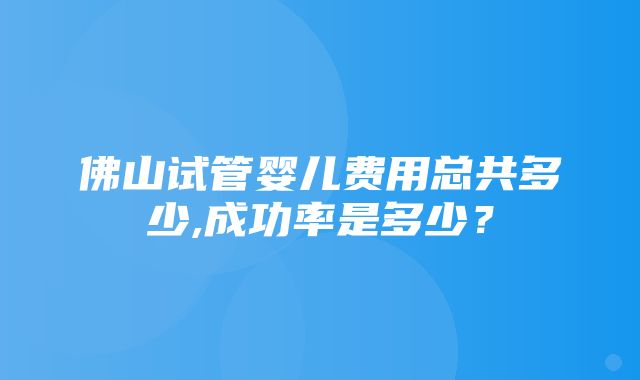 佛山试管婴儿费用总共多少,成功率是多少？