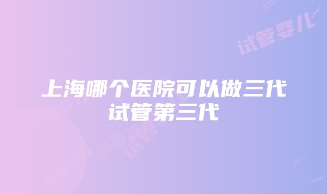 上海哪个医院可以做三代试管第三代