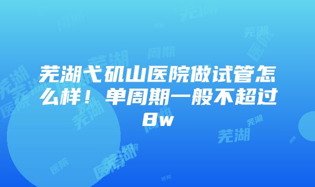 芜湖弋矶山医院做试管怎么样！单周期一般不超过8w