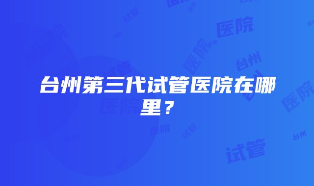 台州第三代试管医院在哪里？