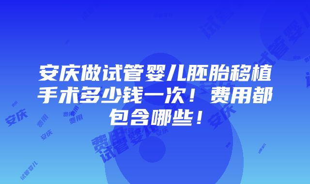 安庆做试管婴儿胚胎移植手术多少钱一次！费用都包含哪些！