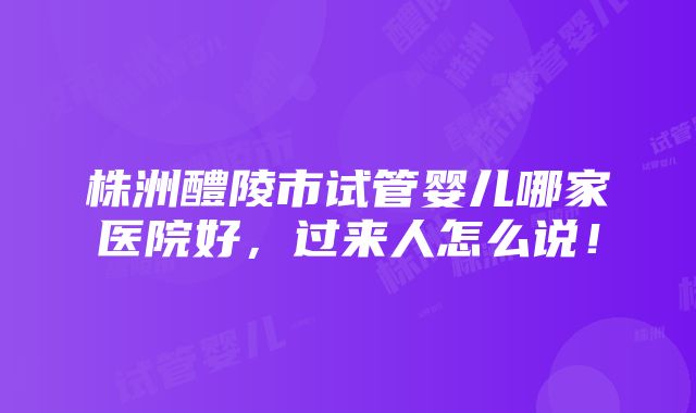 株洲醴陵市试管婴儿哪家医院好，过来人怎么说！