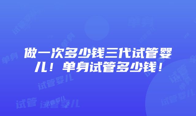 做一次多少钱三代试管婴儿！单身试管多少钱！