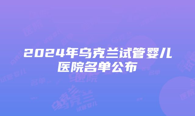 2024年乌克兰试管婴儿医院名单公布