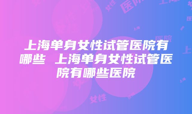 上海单身女性试管医院有哪些 上海单身女性试管医院有哪些医院