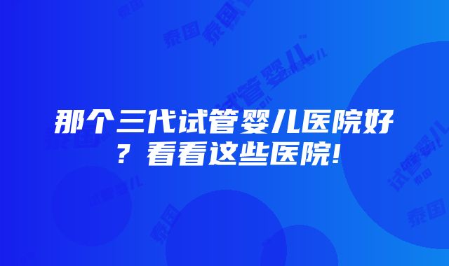 那个三代试管婴儿医院好？看看这些医院!