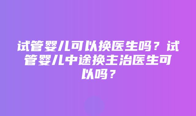 试管婴儿可以换医生吗？试管婴儿中途换主治医生可以吗？