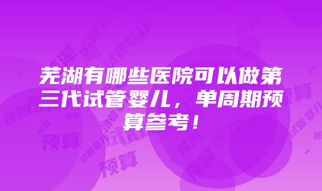 芜湖有哪些医院可以做第三代试管婴儿，单周期预算参考！