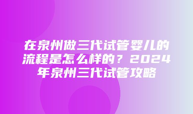 在泉州做三代试管婴儿的流程是怎么样的？2024年泉州三代试管攻略