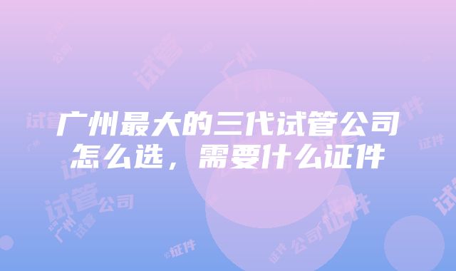 广州最大的三代试管公司怎么选，需要什么证件