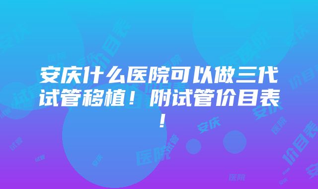 安庆什么医院可以做三代试管移植！附试管价目表！