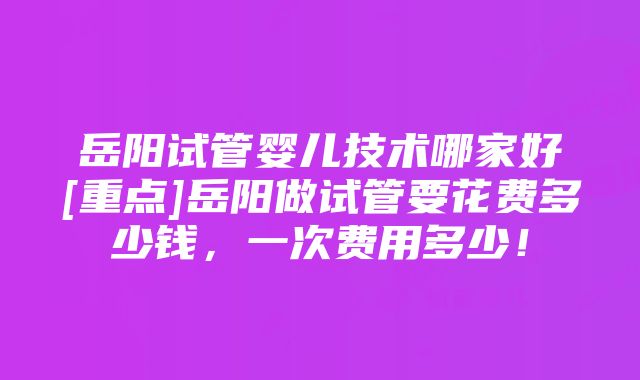 岳阳试管婴儿技术哪家好[重点]岳阳做试管要花费多少钱，一次费用多少！