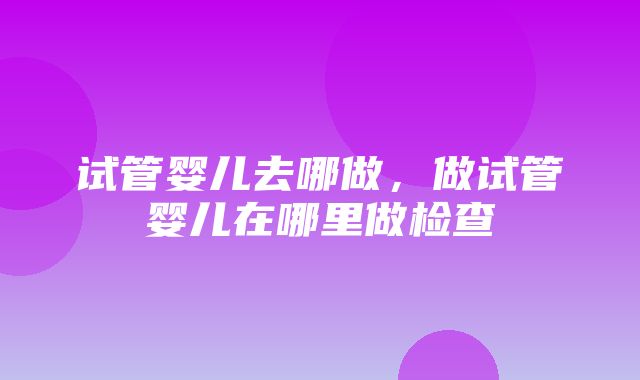 试管婴儿去哪做，做试管婴儿在哪里做检查