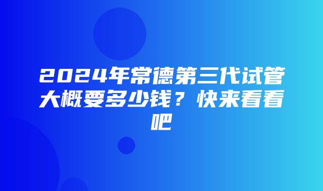 2024年常德第三代试管大概要多少钱？快来看看吧