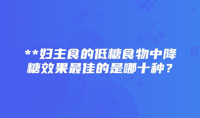 **妇主食的低糖食物中降糖效果最佳的是哪十种？