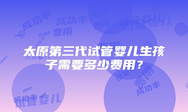 太原第三代试管婴儿生孩子需要多少费用？