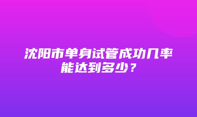 沈阳市单身试管成功几率能达到多少？