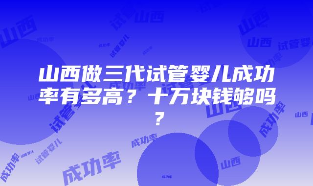 山西做三代试管婴儿成功率有多高？十万块钱够吗？