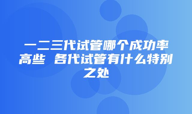 一二三代试管哪个成功率高些 各代试管有什么特别之处