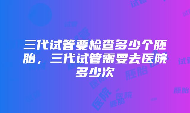 三代试管要检查多少个胚胎，三代试管需要去医院多少次