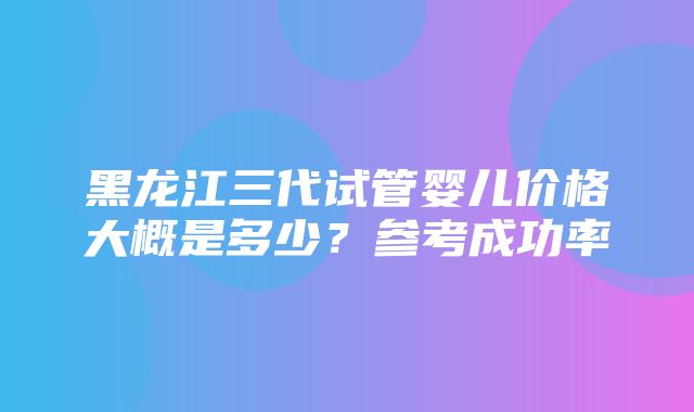 黑龙江三代试管婴儿价格大概是多少？参考成功率