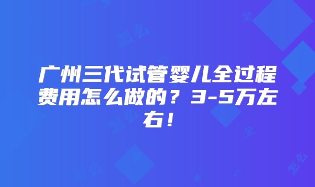 广州三代试管婴儿全过程费用怎么做的？3-5万左右！