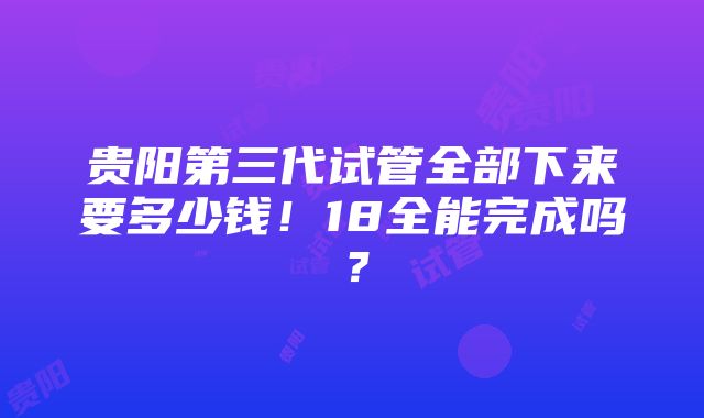 贵阳第三代试管全部下来要多少钱！18全能完成吗？