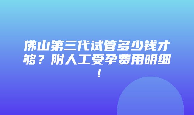 佛山第三代试管多少钱才够？附人工受孕费用明细！