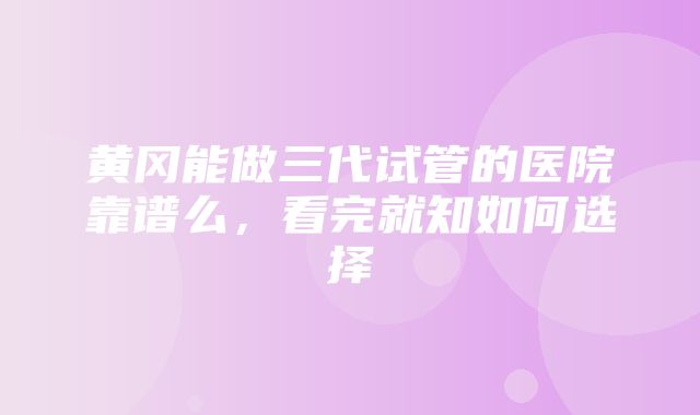 黄冈能做三代试管的医院靠谱么，看完就知如何选择