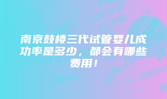 南京鼓楼三代试管婴儿成功率是多少，都会有哪些费用！