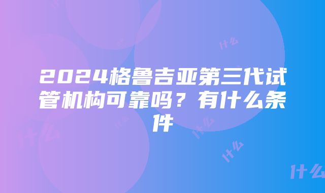 2024格鲁吉亚第三代试管机构可靠吗？有什么条件