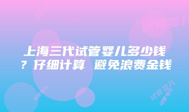 上海三代试管婴儿多少钱？仔细计算 避免浪费金钱