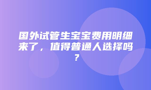 国外试管生宝宝费用明细来了，值得普通人选择吗？