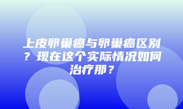 上皮卵巢癌与卵巢癌区别？现在这个实际情况如何治疗那？