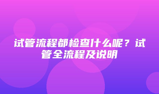 试管流程都检查什么呢？试管全流程及说明