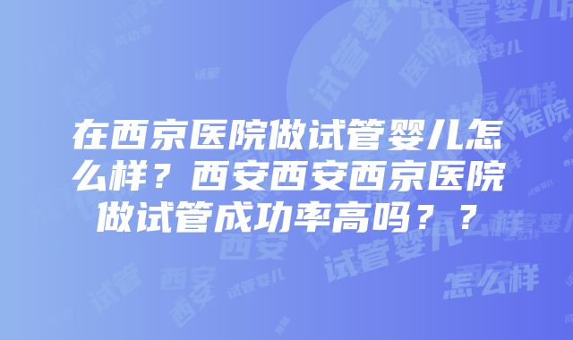 在西京医院做试管婴儿怎么样？西安西安西京医院做试管成功率高吗？？