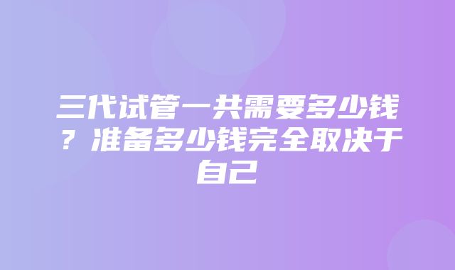 三代试管一共需要多少钱？准备多少钱完全取决于自己