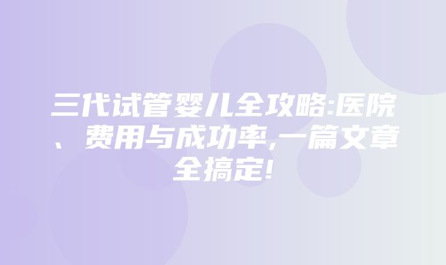 三代试管婴儿全攻略:医院、费用与成功率,一篇文章全搞定!