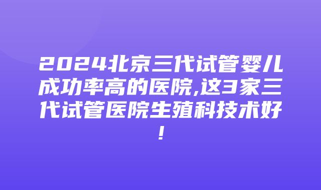 2024北京三代试管婴儿成功率高的医院,这3家三代试管医院生殖科技术好!