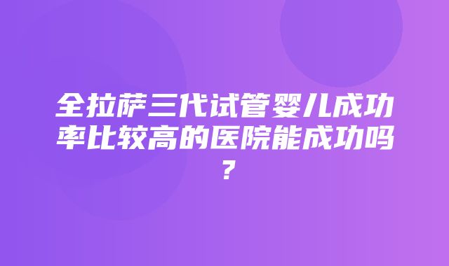 全拉萨三代试管婴儿成功率比较高的医院能成功吗？