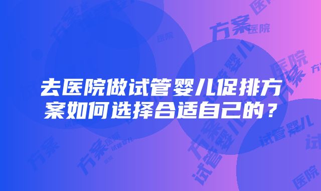 去医院做试管婴儿促排方案如何选择合适自己的？