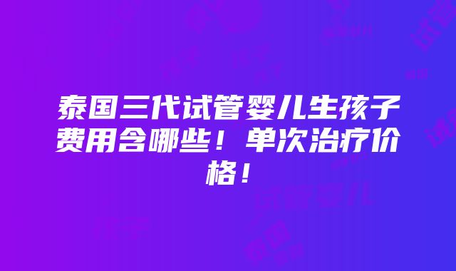 泰国三代试管婴儿生孩子费用含哪些！单次治疗价格！