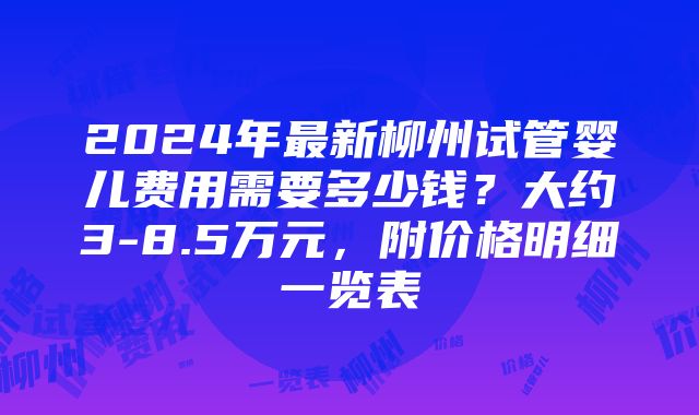 2024年最新柳州试管婴儿费用需要多少钱？大约3-8.5万元，附价格明细一览表