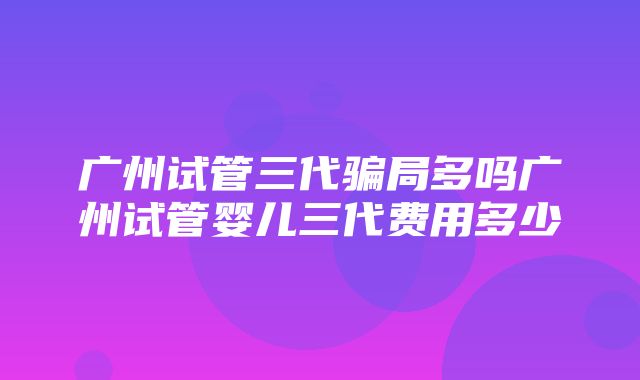 广州试管三代骗局多吗广州试管婴儿三代费用多少