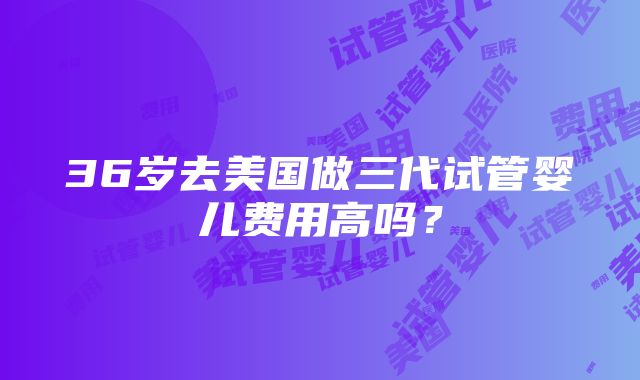 36岁去美国做三代试管婴儿费用高吗？