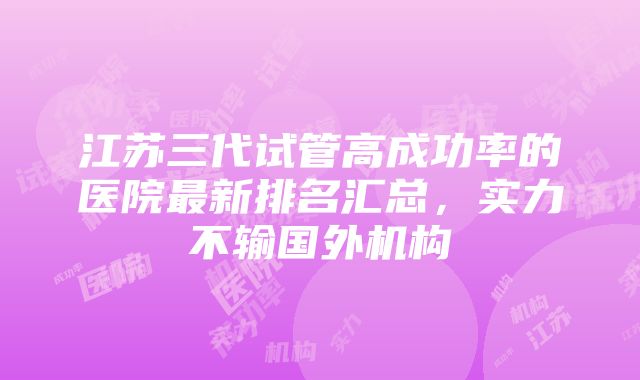 江苏三代试管高成功率的医院最新排名汇总，实力不输国外机构