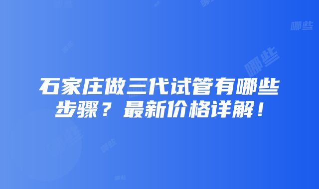 石家庄做三代试管有哪些步骤？最新价格详解！