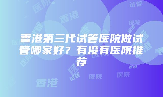 香港第三代试管医院做试管哪家好？有没有医院推荐