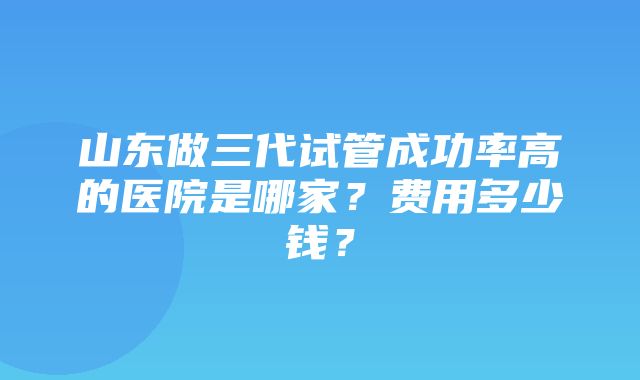 山东做三代试管成功率高的医院是哪家？费用多少钱？