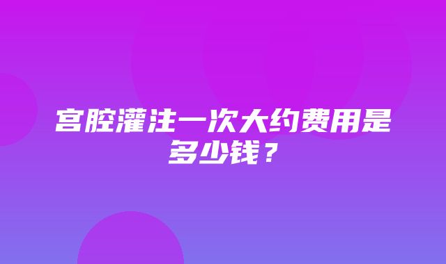 宫腔灌注一次大约费用是多少钱？